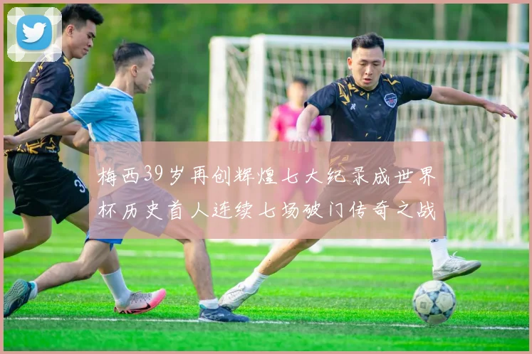 梅西39岁再创辉煌七大纪录成世界杯历史首人连续七场破门传奇之战
