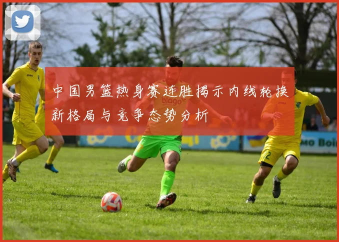 中国男篮热身赛连胜揭示内线轮换新格局与竞争态势分析