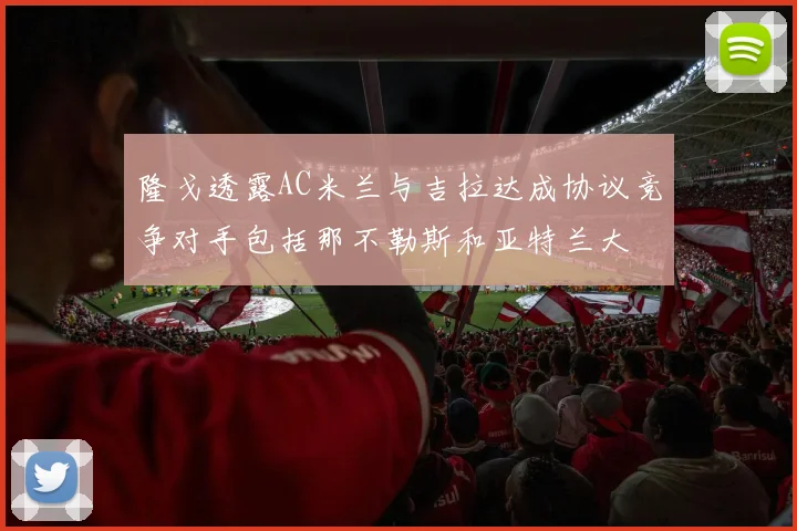 隆戈透露AC米兰与吉拉达成协议竞争对手包括那不勒斯和亚特兰大