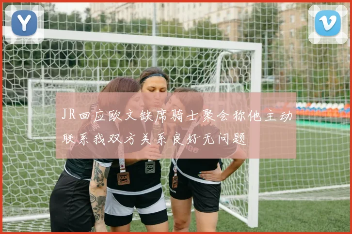 JR回应欧文缺席骑士聚会称他主动联系我双方关系良好无问题