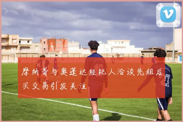 摩纳哥与奥蓬达经纪人洽谈先租后买交易引发关注
