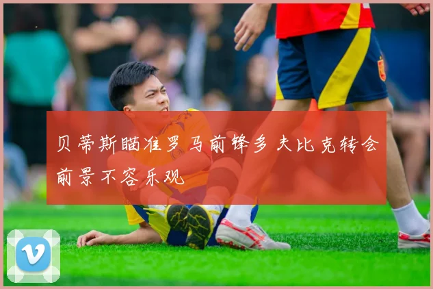 贝蒂斯瞄准罗马前锋多夫比克转会前景不容乐观