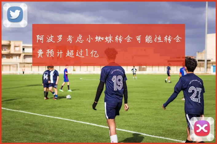 阿波罗考虑小蜘蛛转会可能性转会费预计超过1亿