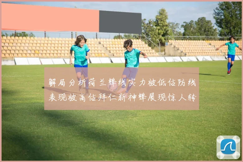 解局分析荷兰锋线实力被低估防线表现被高估拜仁新神锋展现惊人转身能力