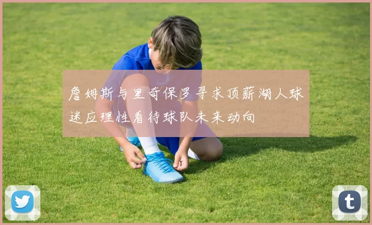 詹姆斯与里奇保罗寻求顶薪湖人球迷应理性看待球队未来动向