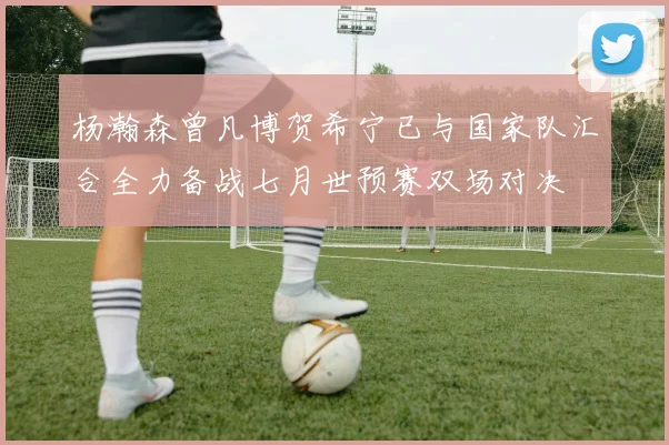 杨瀚森曾凡博贺希宁已与国家队汇合全力备战七月世预赛双场对决