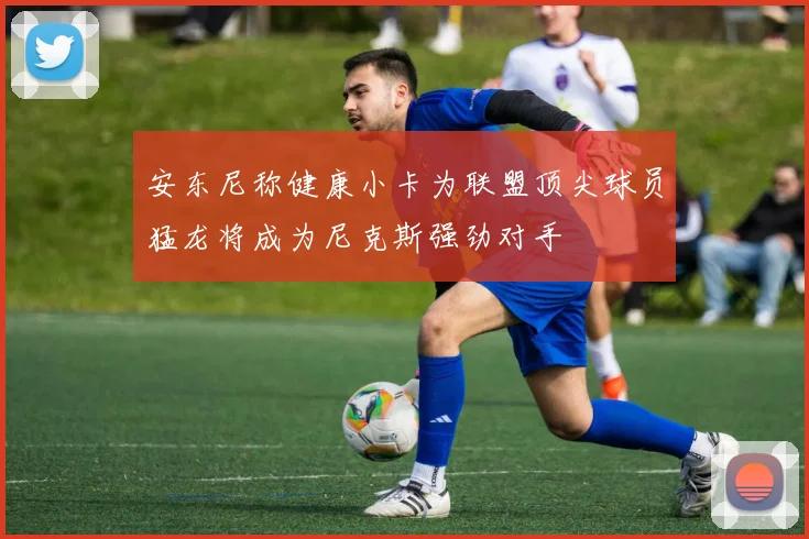 安东尼称健康小卡为联盟顶尖球员猛龙将成为尼克斯强劲对手