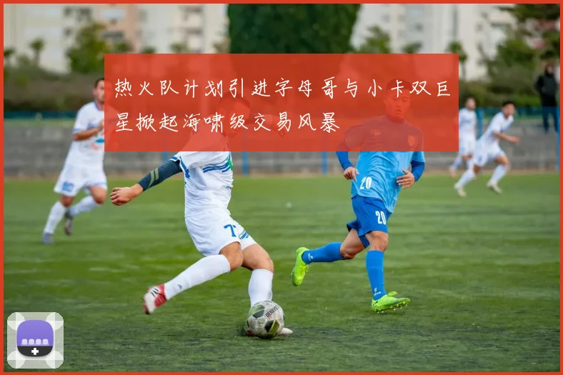 热火队计划引进字母哥与小卡双巨星掀起海啸级交易风暴