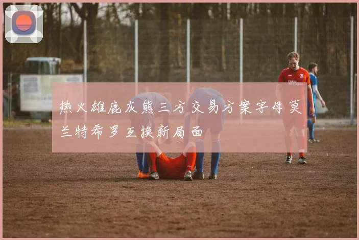 热火雄鹿灰熊三方交易方案字母莫兰特希罗互换新局面