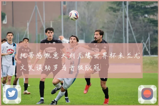 托蒂感慨意大利无缘世界杯米兰尤文失误助罗马晋级欧冠